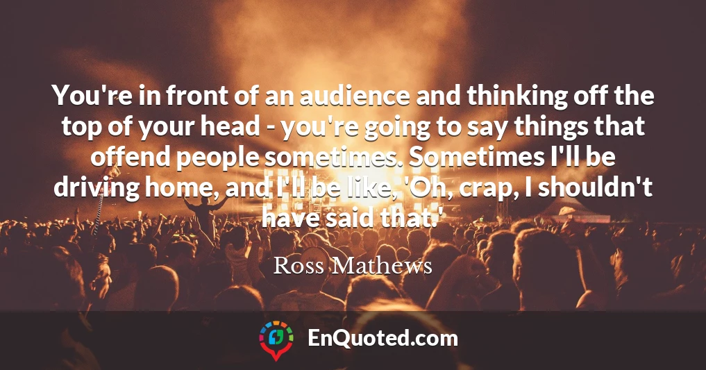 You're in front of an audience and thinking off the top of your head - you're going to say things that offend people sometimes. Sometimes I'll be driving home, and I'll be like, 'Oh, crap, I shouldn't have said that.'