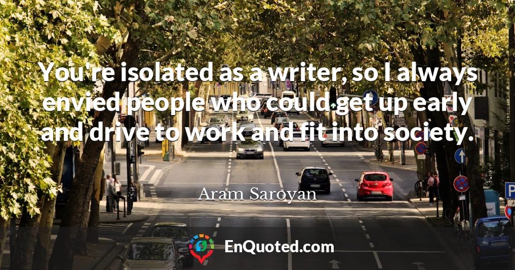 You're isolated as a writer, so I always envied people who could get up early and drive to work and fit into society.