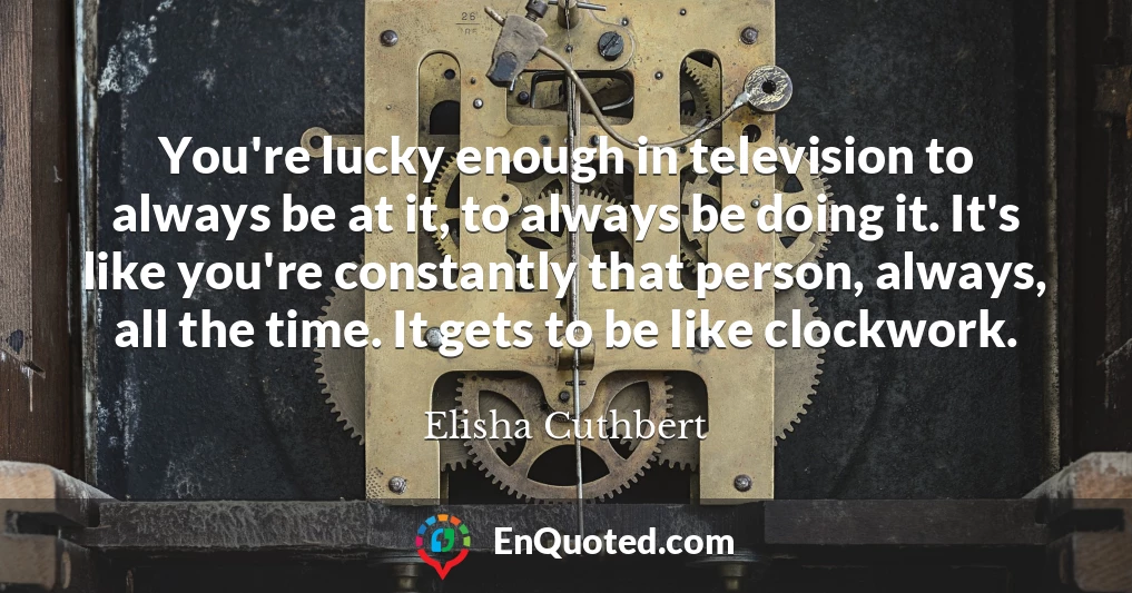 You're lucky enough in television to always be at it, to always be doing it. It's like you're constantly that person, always, all the time. It gets to be like clockwork.