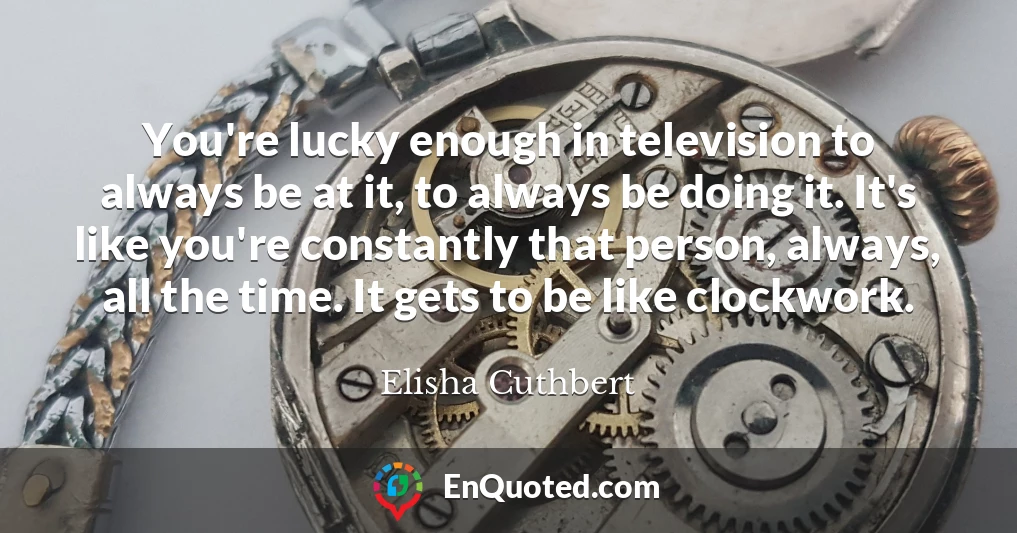 You're lucky enough in television to always be at it, to always be doing it. It's like you're constantly that person, always, all the time. It gets to be like clockwork.