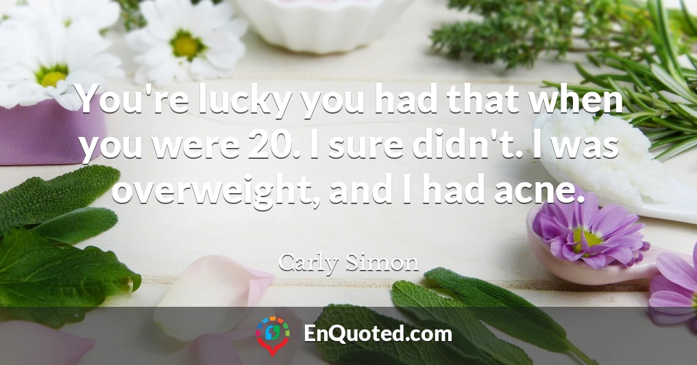 You're lucky you had that when you were 20. I sure didn't. I was overweight, and I had acne.