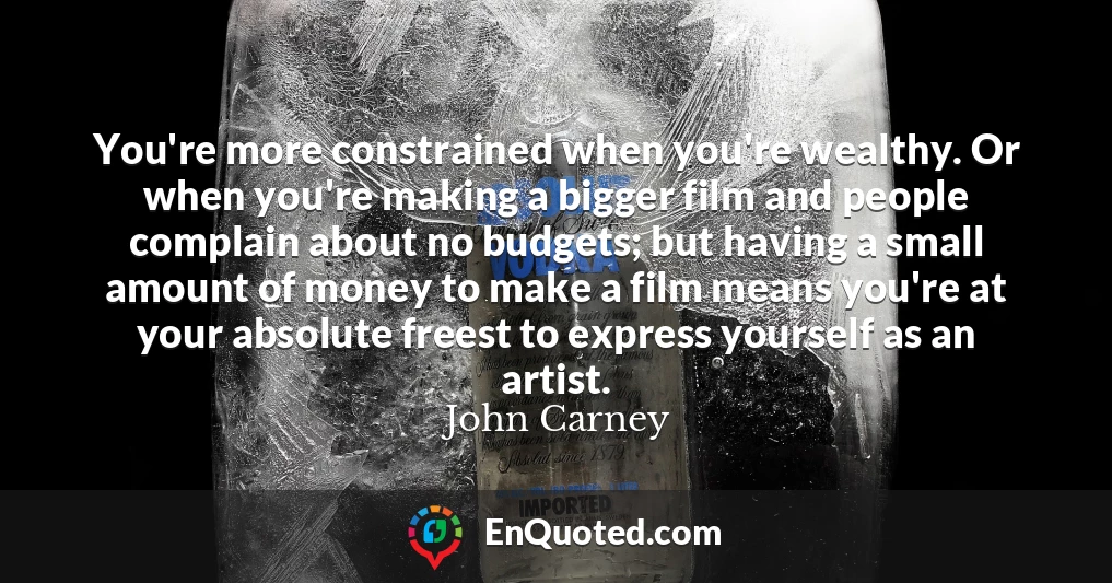 You're more constrained when you're wealthy. Or when you're making a bigger film and people complain about no budgets; but having a small amount of money to make a film means you're at your absolute freest to express yourself as an artist.