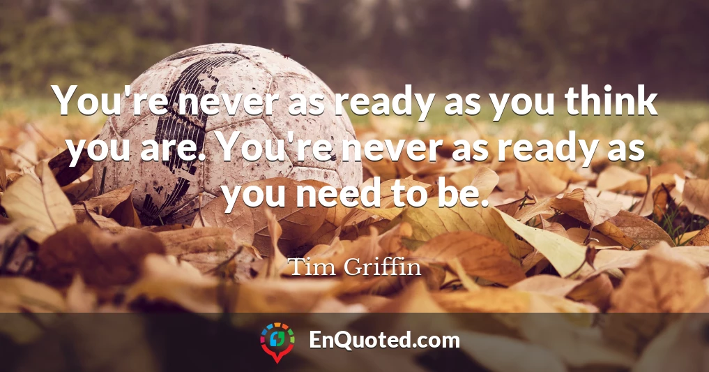 You're never as ready as you think you are. You're never as ready as you need to be.