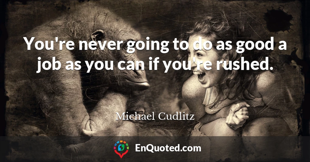 You're never going to do as good a job as you can if you're rushed.