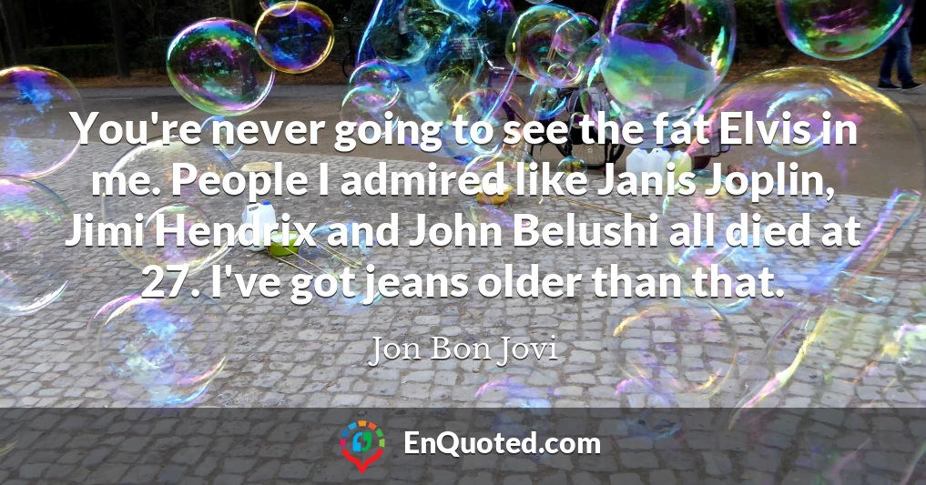 You're never going to see the fat Elvis in me. People I admired like Janis Joplin, Jimi Hendrix and John Belushi all died at 27. I've got jeans older than that.
