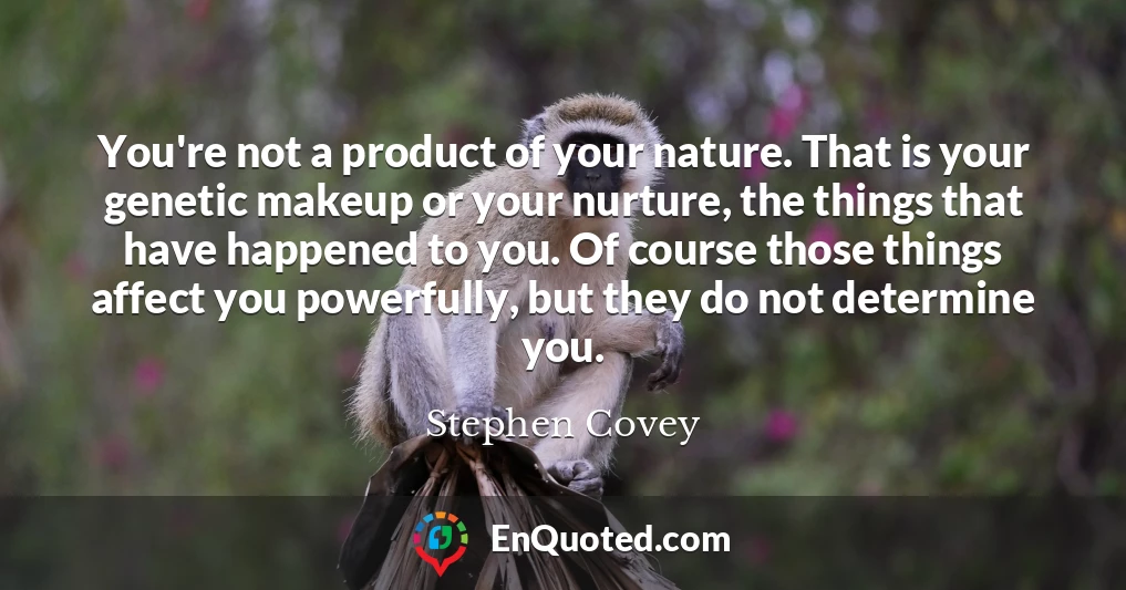 You're not a product of your nature. That is your genetic makeup or your nurture, the things that have happened to you. Of course those things affect you powerfully, but they do not determine you.
