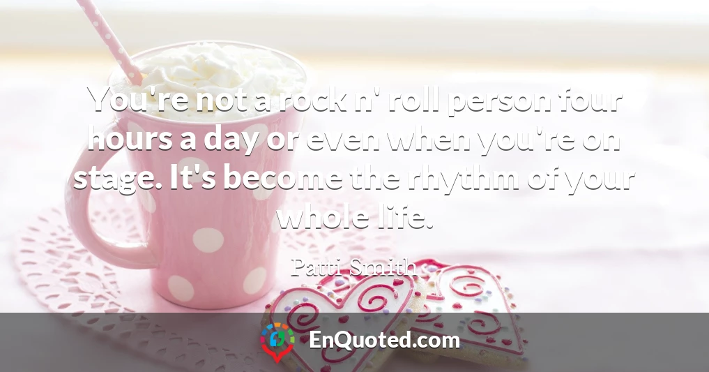 You're not a rock n' roll person four hours a day or even when you're on stage. It's become the rhythm of your whole life.
