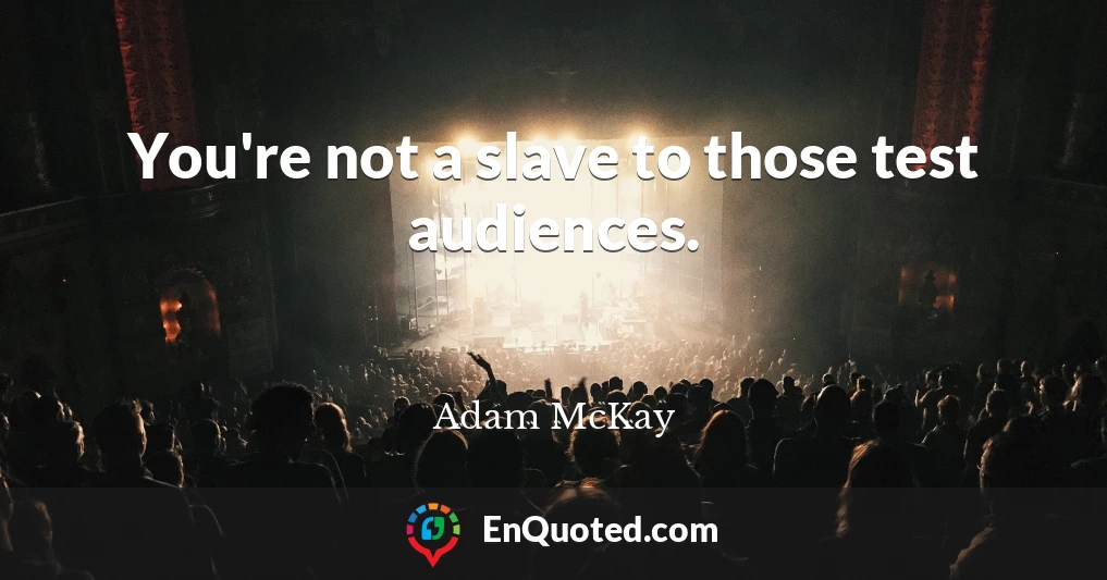 You're not a slave to those test audiences.