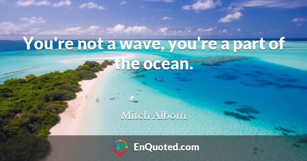 You're not a wave, you're a part of the ocean.