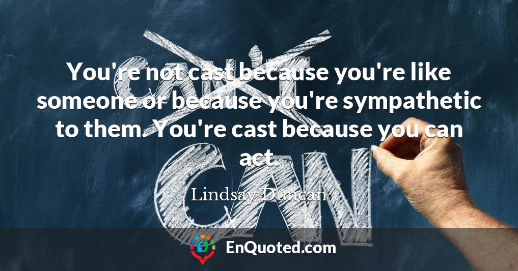 You're not cast because you're like someone or because you're sympathetic to them. You're cast because you can act.