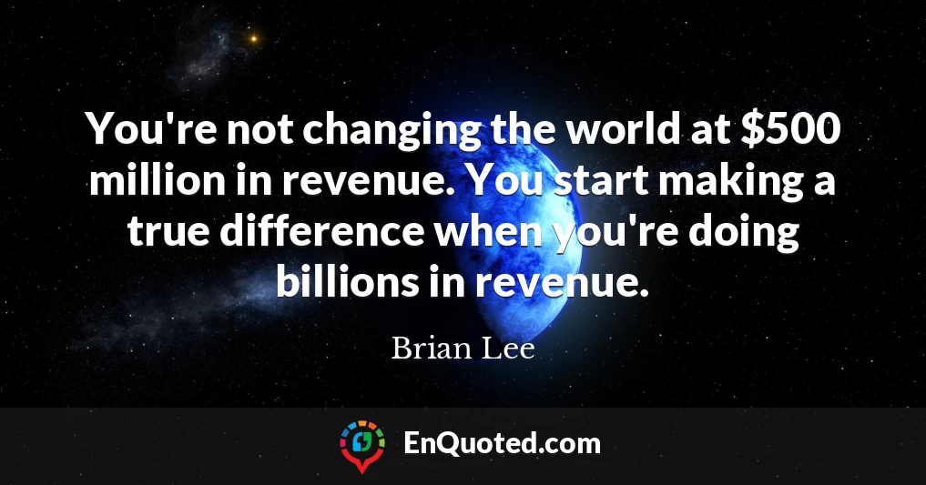 You're not changing the world at $500 million in revenue. You start making a true difference when you're doing billions in revenue.