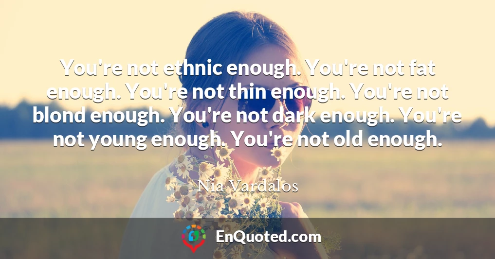 You're not ethnic enough. You're not fat enough. You're not thin enough. You're not blond enough. You're not dark enough. You're not young enough. You're not old enough.