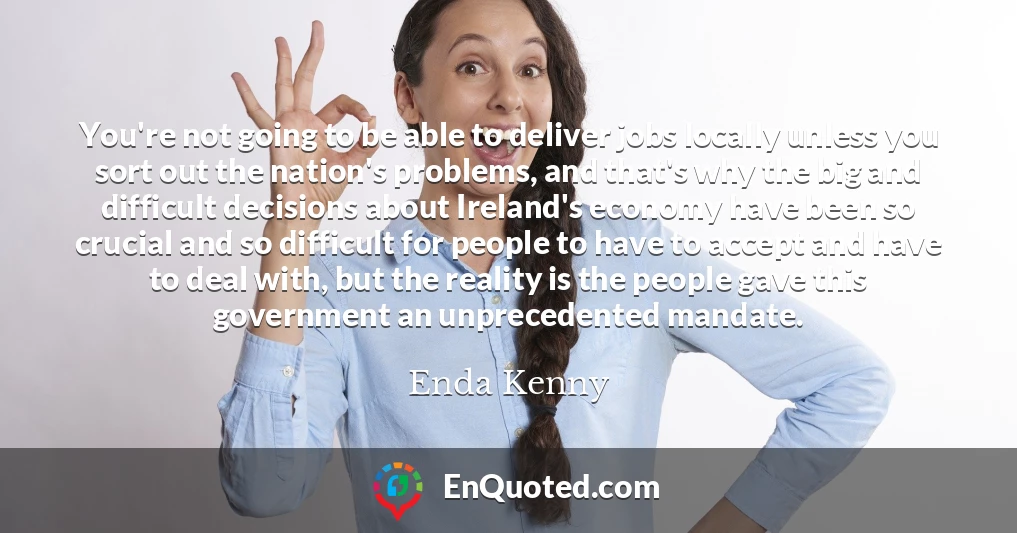 You're not going to be able to deliver jobs locally unless you sort out the nation's problems, and that's why the big and difficult decisions about Ireland's economy have been so crucial and so difficult for people to have to accept and have to deal with, but the reality is the people gave this government an unprecedented mandate.
