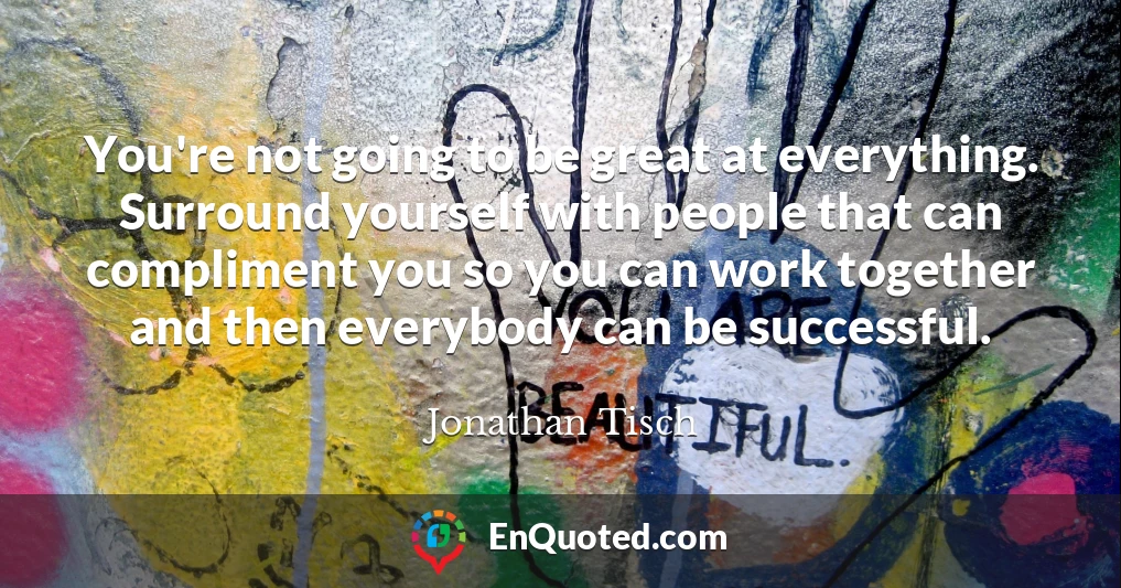 You're not going to be great at everything. Surround yourself with people that can compliment you so you can work together and then everybody can be successful.