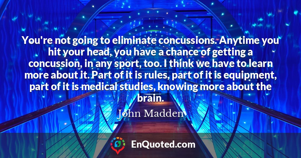 You're not going to eliminate concussions. Anytime you hit your head, you have a chance of getting a concussion, in any sport, too. I think we have to learn more about it. Part of it is rules, part of it is equipment, part of it is medical studies, knowing more about the brain.