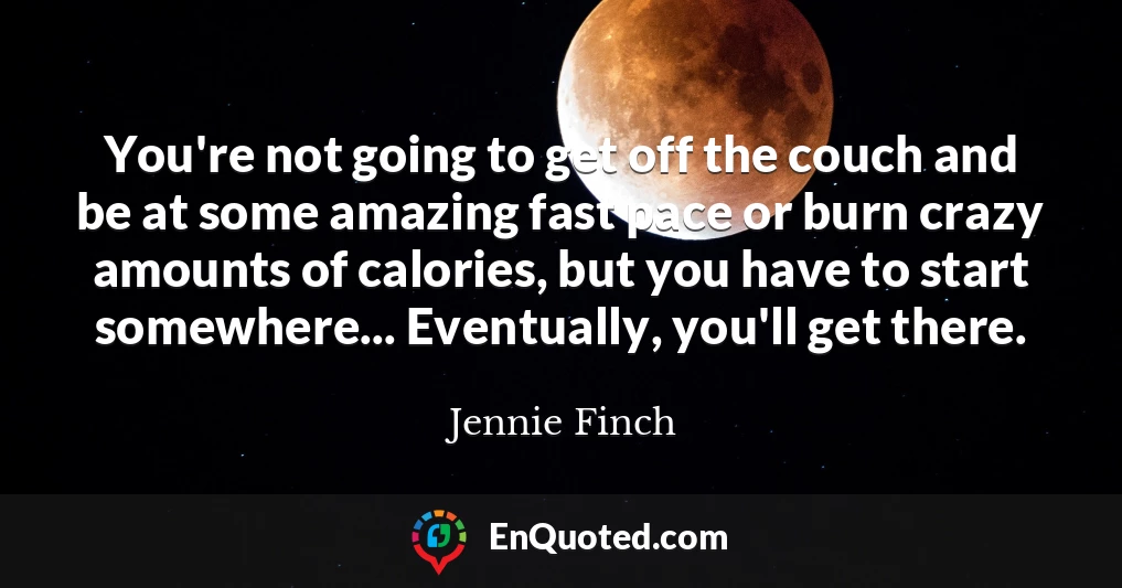 You're not going to get off the couch and be at some amazing fast pace or burn crazy amounts of calories, but you have to start somewhere... Eventually, you'll get there.