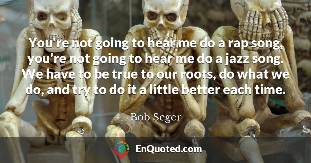 You're not going to hear me do a rap song, you're not going to hear me do a jazz song. We have to be true to our roots, do what we do, and try to do it a little better each time.