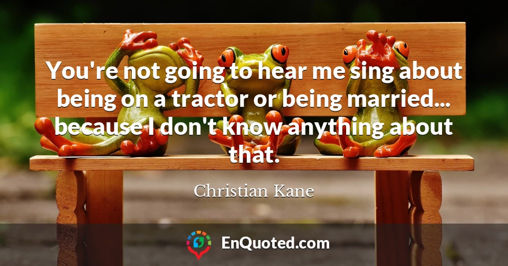 You're not going to hear me sing about being on a tractor or being married... because I don't know anything about that.