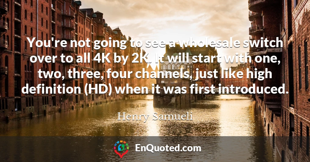 You're not going to see a wholesale switch over to all 4K by 2K. It will start with one, two, three, four channels, just like high definition (HD) when it was first introduced.