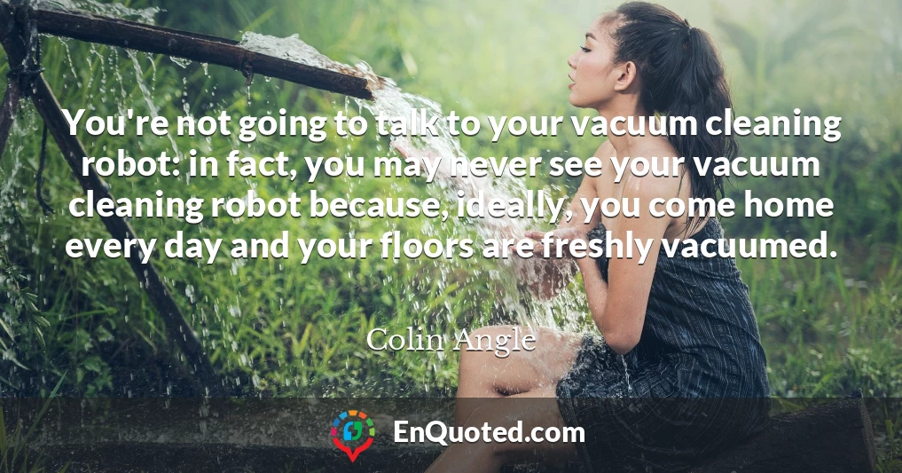 You're not going to talk to your vacuum cleaning robot: in fact, you may never see your vacuum cleaning robot because, ideally, you come home every day and your floors are freshly vacuumed.