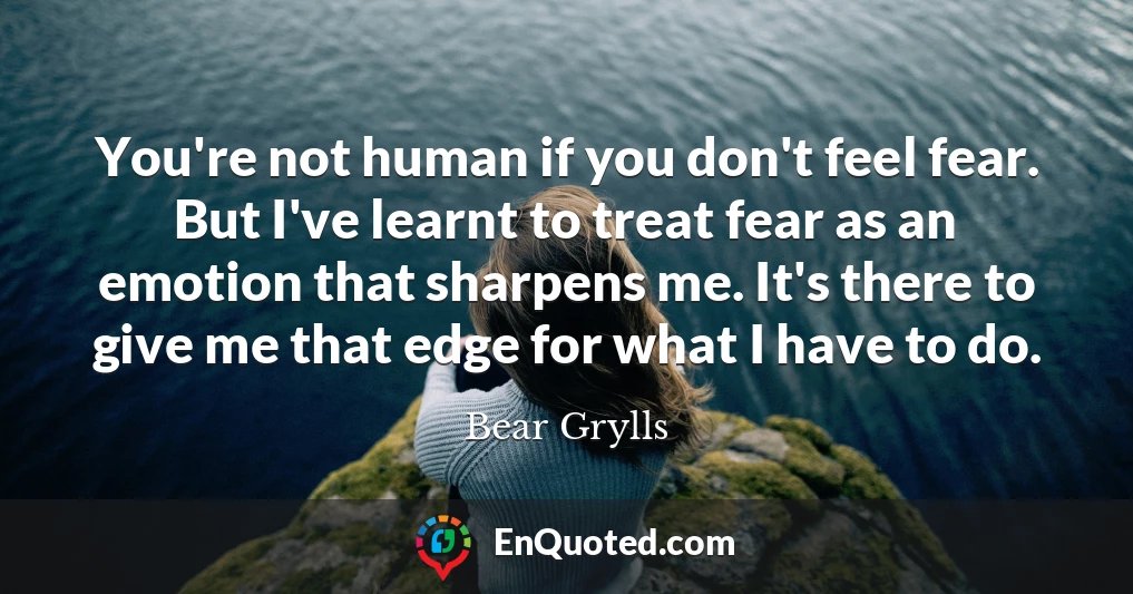 You're not human if you don't feel fear. But I've learnt to treat fear as an emotion that sharpens me. It's there to give me that edge for what I have to do.