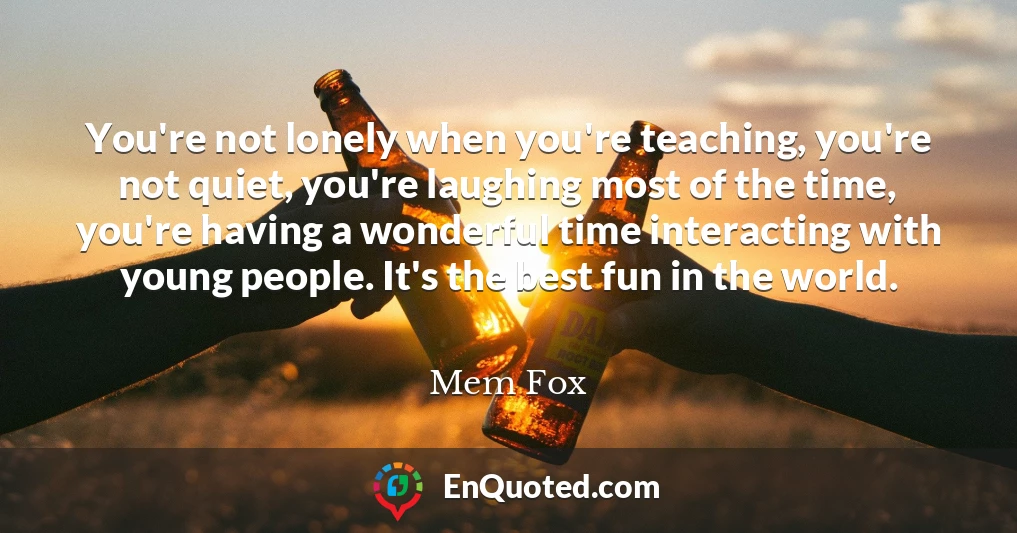 You're not lonely when you're teaching, you're not quiet, you're laughing most of the time, you're having a wonderful time interacting with young people. It's the best fun in the world.
