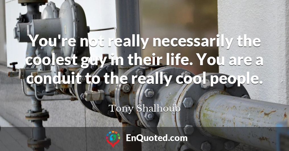 You're not really necessarily the coolest guy in their life. You are a conduit to the really cool people.