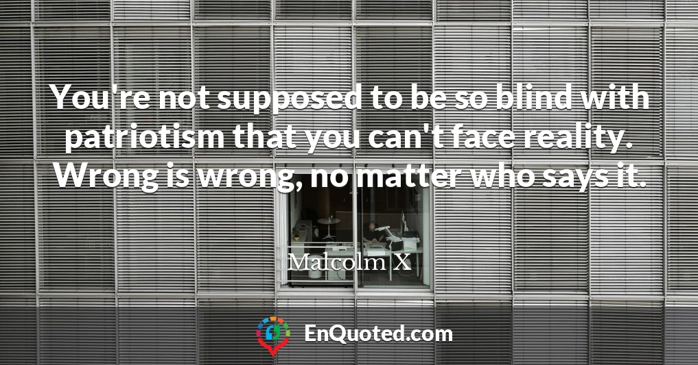 You're not supposed to be so blind with patriotism that you can't face reality. Wrong is wrong, no matter who says it.