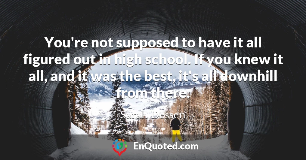 You're not supposed to have it all figured out in high school. If you knew it all, and it was the best, it's all downhill from there.