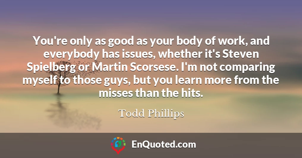 You're only as good as your body of work, and everybody has issues, whether it's Steven Spielberg or Martin Scorsese. I'm not comparing myself to those guys, but you learn more from the misses than the hits.