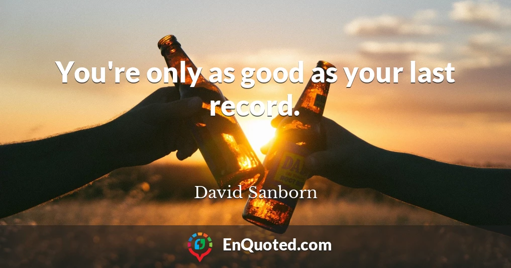 You're only as good as your last record.