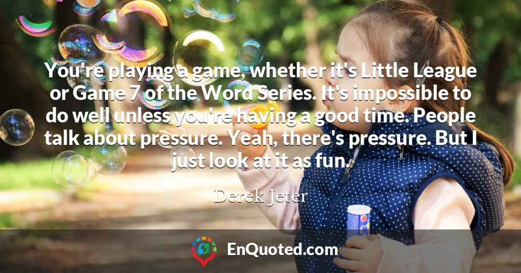 You're playing a game, whether it's Little League or Game 7 of the Word Series. It's impossible to do well unless you're having a good time. People talk about pressure. Yeah, there's pressure. But I just look at it as fun.