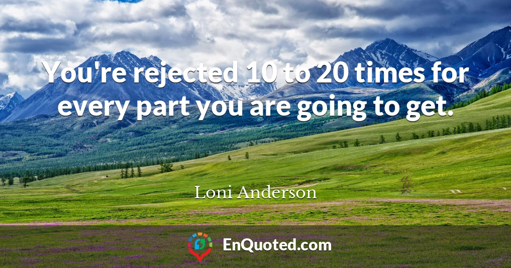 You're rejected 10 to 20 times for every part you are going to get.