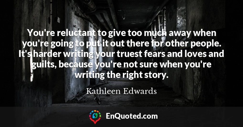 You're reluctant to give too much away when you're going to put it out there for other people. It's harder writing your truest fears and loves and guilts, because you're not sure when you're writing the right story.