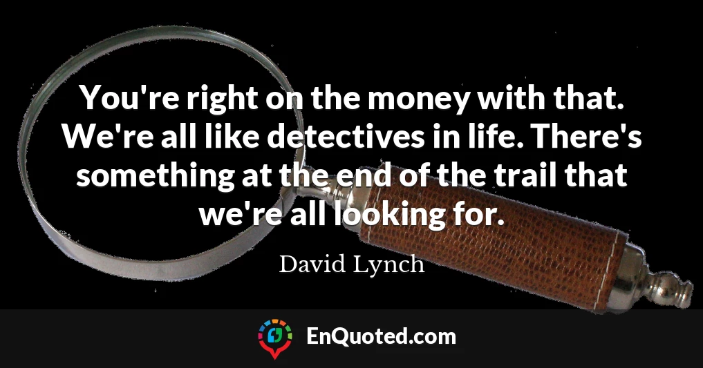 You're right on the money with that. We're all like detectives in life. There's something at the end of the trail that we're all looking for.