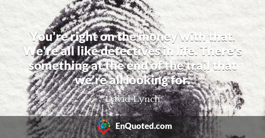 You're right on the money with that. We're all like detectives in life. There's something at the end of the trail that we're all looking for.