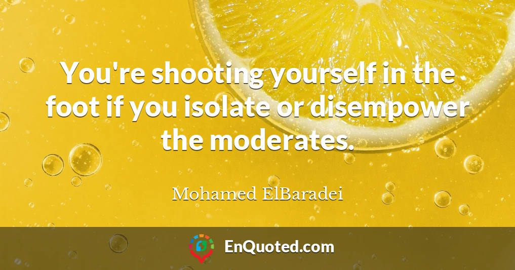 You're shooting yourself in the foot if you isolate or disempower the moderates.