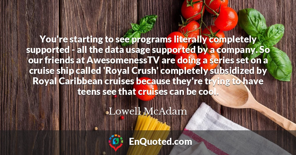 You're starting to see programs literally completely supported - all the data usage supported by a company. So our friends at AwesomenessTV are doing a series set on a cruise ship called 'Royal Crush' completely subsidized by Royal Caribbean cruises because they're trying to have teens see that cruises can be cool.