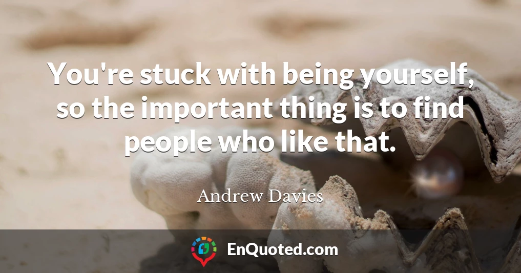 You're stuck with being yourself, so the important thing is to find people who like that.