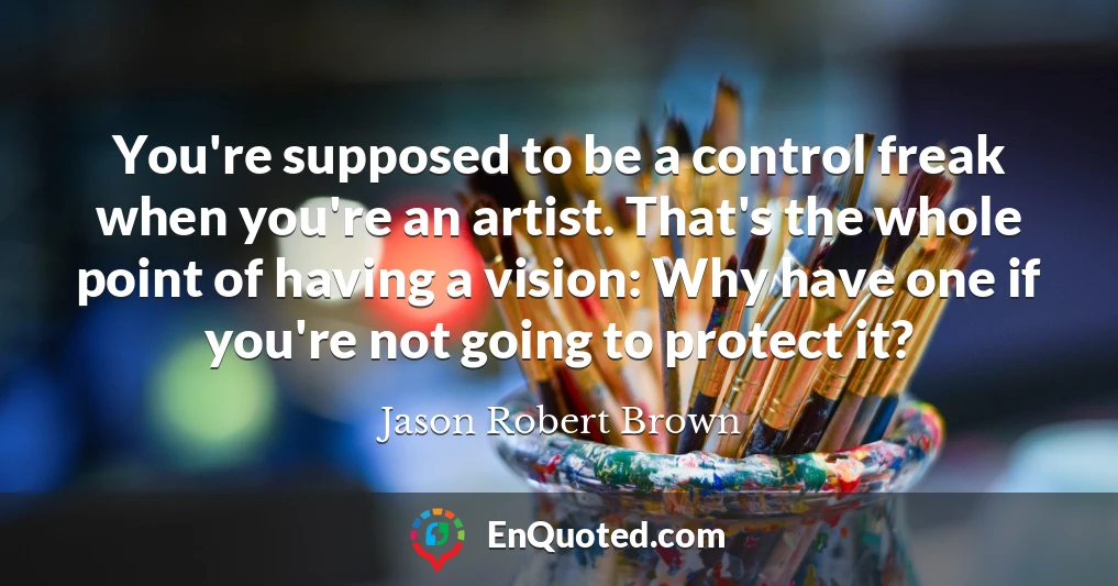 You're supposed to be a control freak when you're an artist. That's the whole point of having a vision: Why have one if you're not going to protect it?