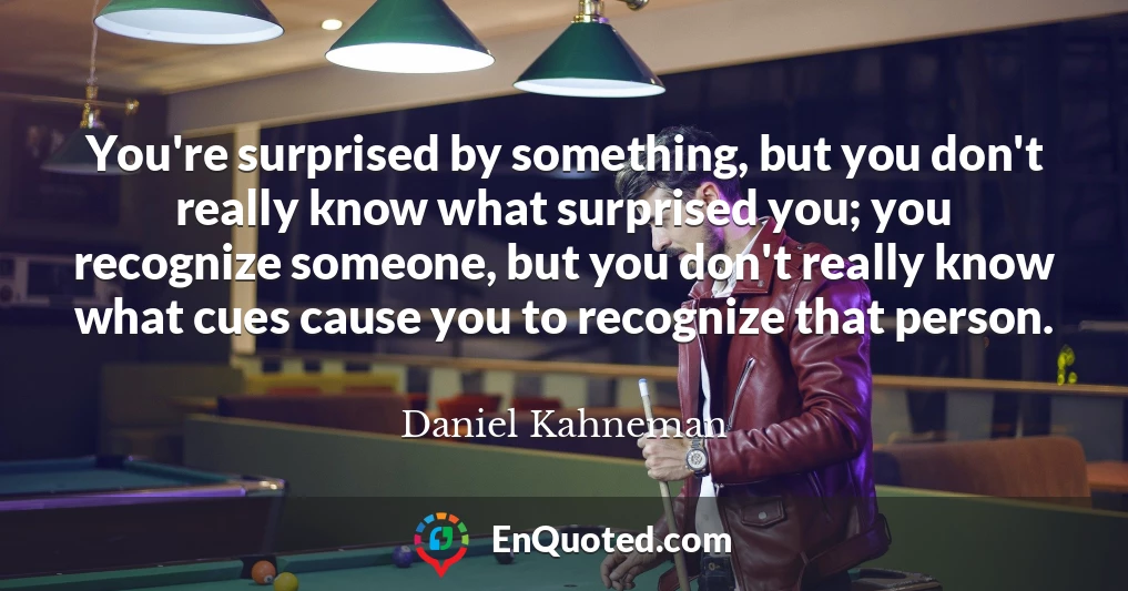 You're surprised by something, but you don't really know what surprised you; you recognize someone, but you don't really know what cues cause you to recognize that person.