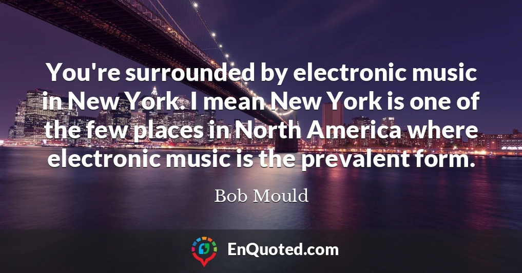 You're surrounded by electronic music in New York. I mean New York is one of the few places in North America where electronic music is the prevalent form.