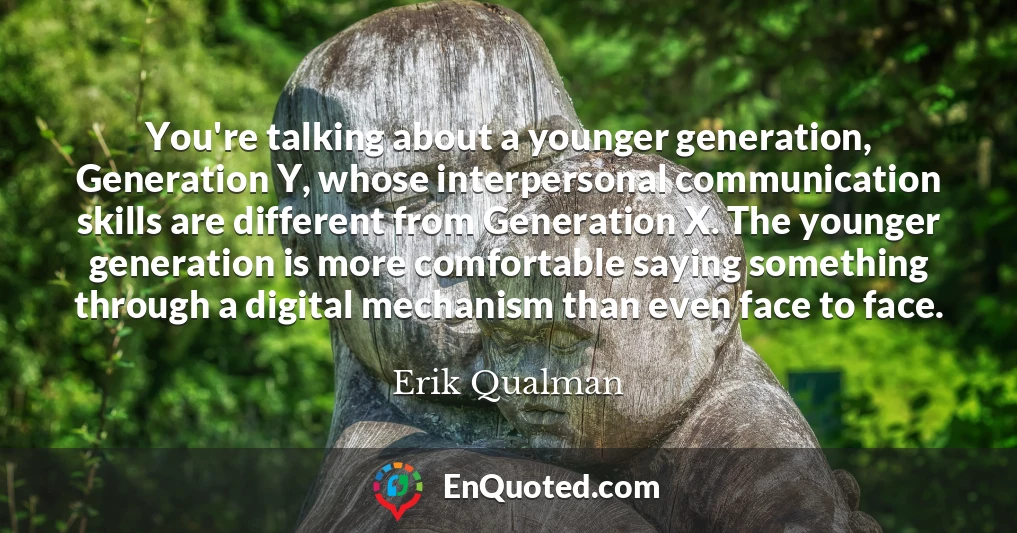 You're talking about a younger generation, Generation Y, whose interpersonal communication skills are different from Generation X. The younger generation is more comfortable saying something through a digital mechanism than even face to face.