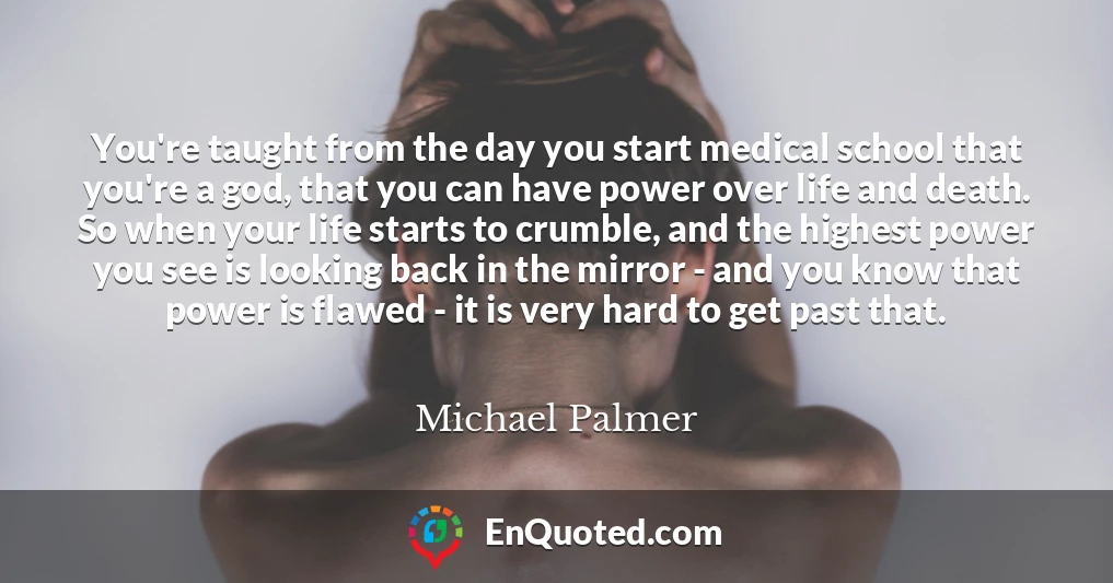 You're taught from the day you start medical school that you're a god, that you can have power over life and death. So when your life starts to crumble, and the highest power you see is looking back in the mirror - and you know that power is flawed - it is very hard to get past that.