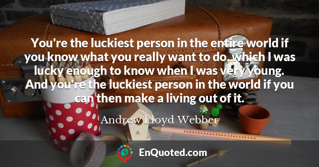 You're the luckiest person in the entire world if you know what you really want to do, which I was lucky enough to know when I was very young. And you're the luckiest person in the world if you can then make a living out of it.
