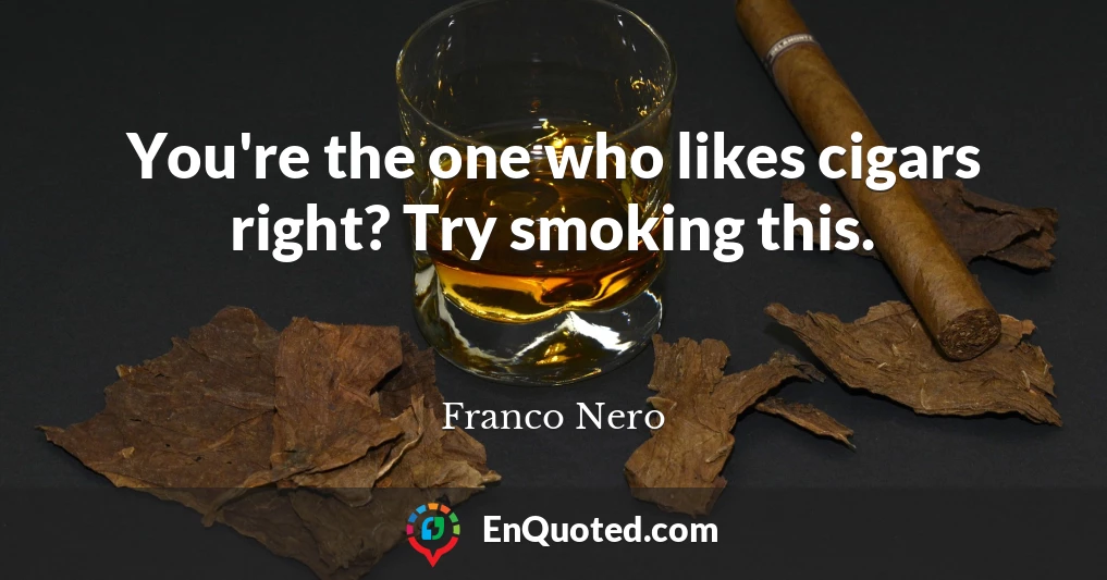 You're the one who likes cigars right? Try smoking this.