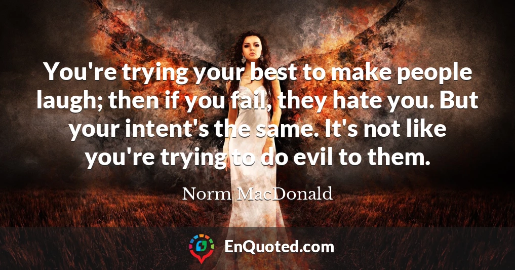 You're trying your best to make people laugh; then if you fail, they hate you. But your intent's the same. It's not like you're trying to do evil to them.