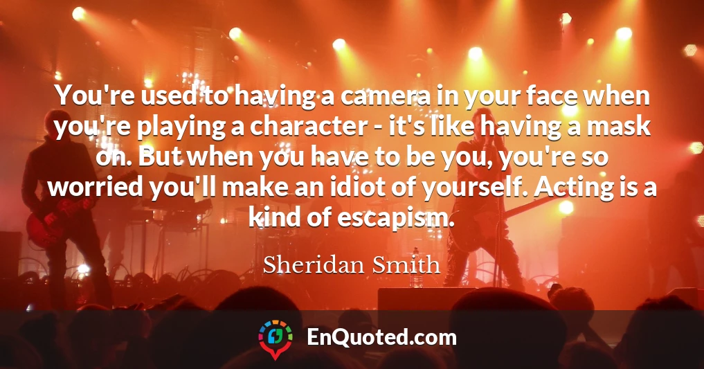 You're used to having a camera in your face when you're playing a character - it's like having a mask on. But when you have to be you, you're so worried you'll make an idiot of yourself. Acting is a kind of escapism.