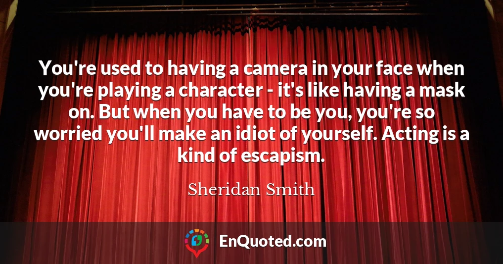 You're used to having a camera in your face when you're playing a character - it's like having a mask on. But when you have to be you, you're so worried you'll make an idiot of yourself. Acting is a kind of escapism.