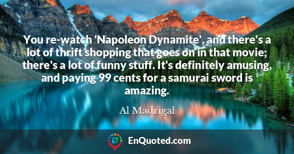 You re-watch 'Napoleon Dynamite', and there's a lot of thrift shopping that goes on in that movie; there's a lot of funny stuff. It's definitely amusing, and paying 99 cents for a samurai sword is amazing.
